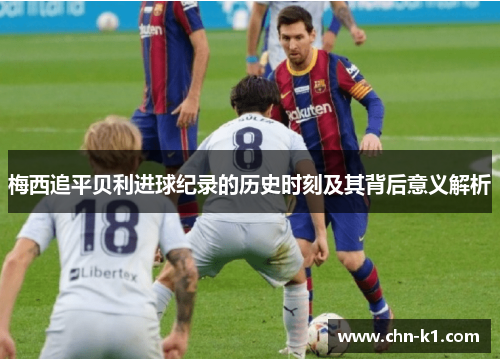 梅西追平贝利进球纪录的历史时刻及其背后意义解析