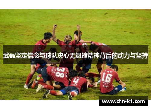武磊坚定信念与球队决心无退缩精神背后的动力与坚持