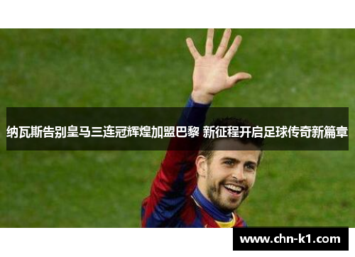 纳瓦斯告别皇马三连冠辉煌加盟巴黎 新征程开启足球传奇新篇章