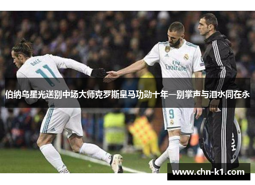 伯纳乌星光送别中场大师克罗斯皇马功勋十年一别掌声与泪水同在永