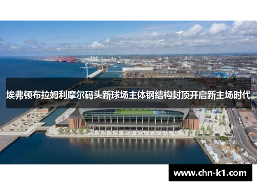 埃弗顿布拉姆利摩尔码头新球场主体钢结构封顶开启新主场时代